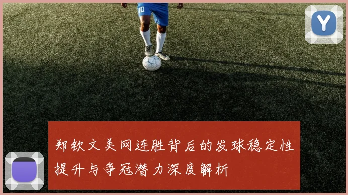 郑钦文美网连胜背后的发球稳定性提升与争冠潜力深度解析