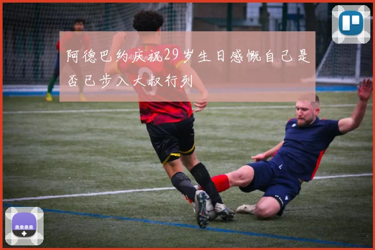 阿德巴约庆祝29岁生日感慨自己是否已步入大叔行列