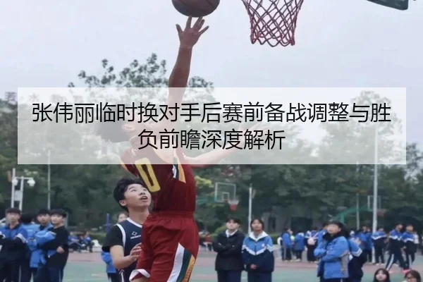 张伟丽临时换对手后赛前备战调整与胜负前瞻深度解析