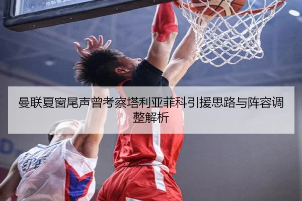 曼联夏窗尾声曾考察塔利亚菲科引援思路与阵容调整解析